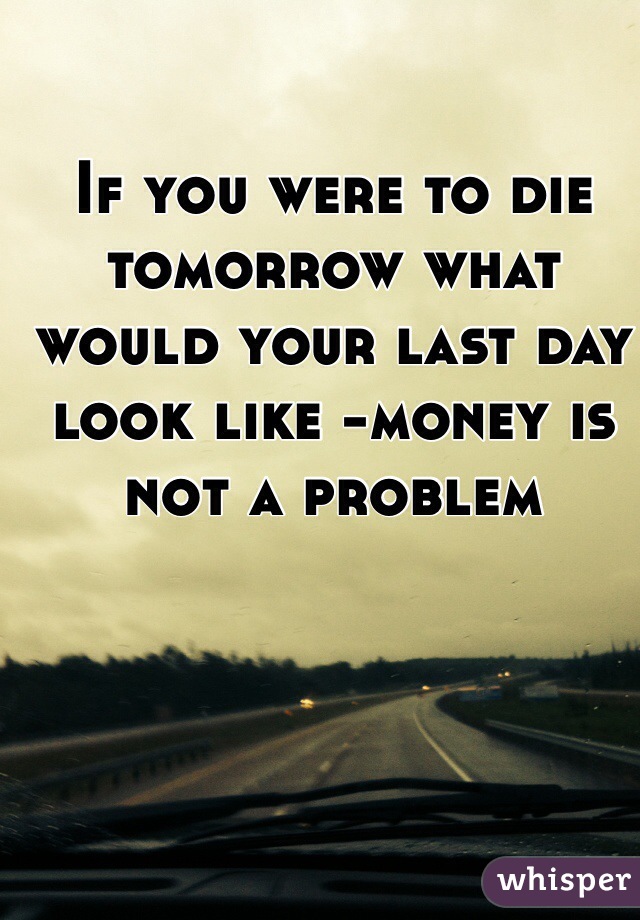 If you were to die tomorrow what would your last day look like -money is not a problem 