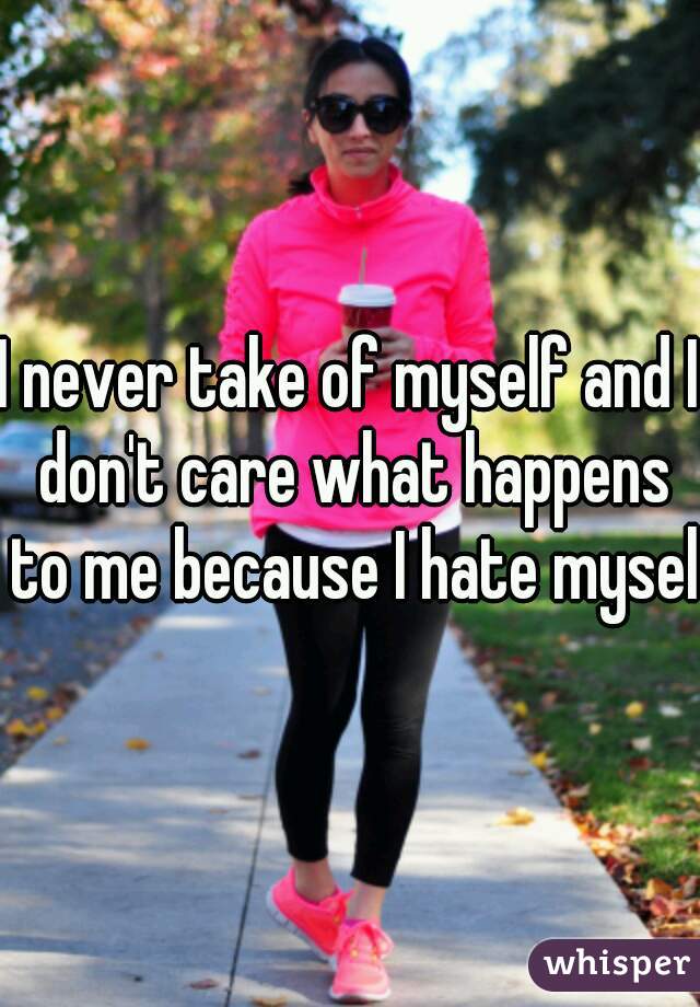 I never take of myself and I don't care what happens to me because I hate myself