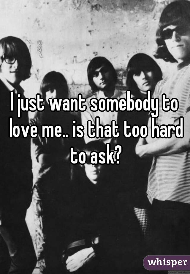 I just want somebody to love me.. is that too hard to ask?