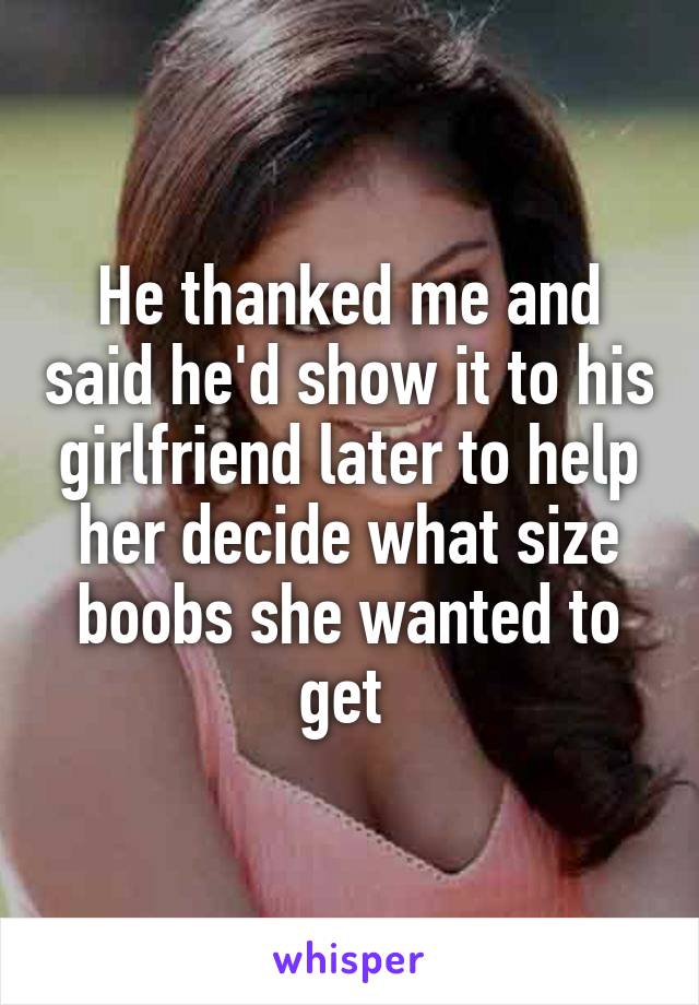 He thanked me and said he'd show it to his girlfriend later to help her decide what size boobs she wanted to get 