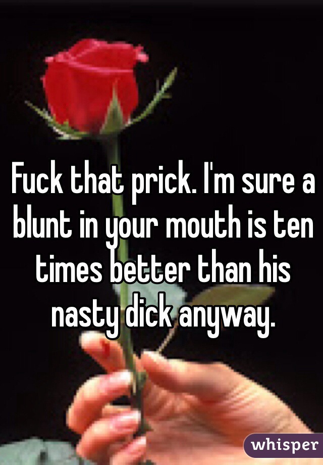 Fuck that prick. I'm sure a blunt in your mouth is ten times better than his nasty dick anyway.