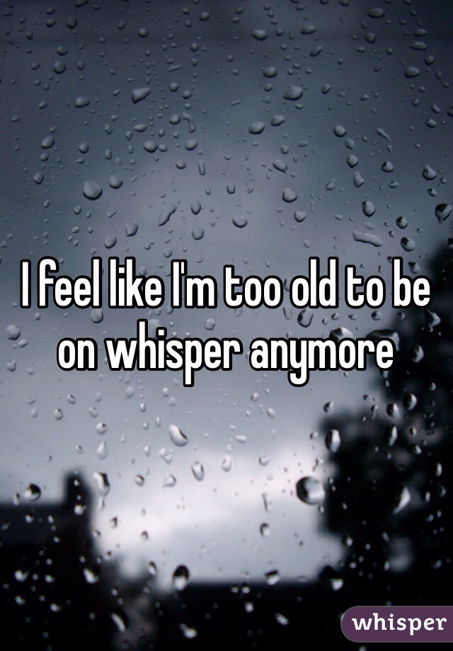 I feel like I'm too old to be on whisper anymore 