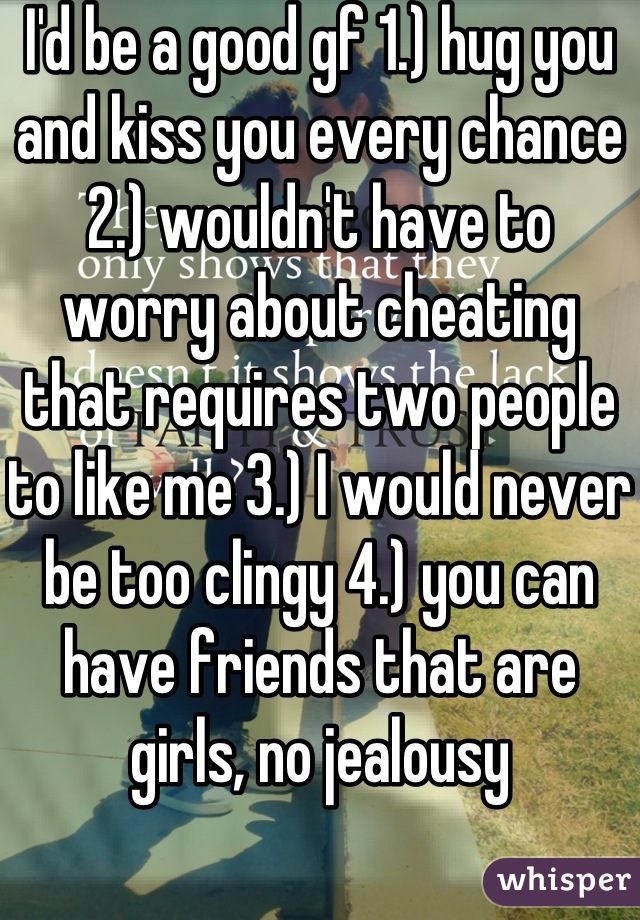 I'd be a good gf 1.) hug you and kiss you every chance  2.) wouldn't have to worry about cheating that requires two people to like me 3.) I would never be too clingy 4.) you can have friends that are girls, no jealousy
