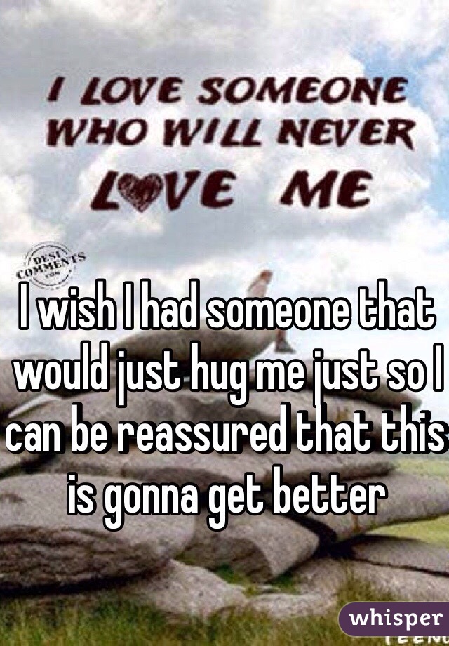 I wish I had someone that would just hug me just so I can be reassured that this is gonna get better
