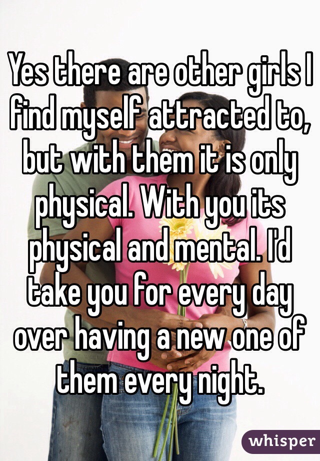Yes there are other girls I find myself attracted to, but with them it is only physical. With you its physical and mental. I'd take you for every day over having a new one of them every night.