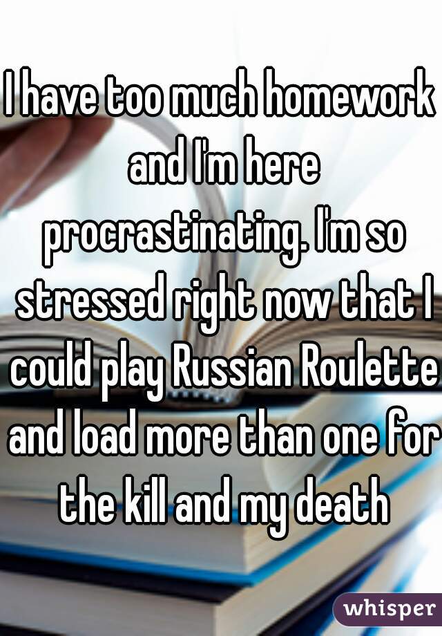 I have too much homework and I'm here procrastinating. I'm so stressed right now that I could play Russian Roulette and load more than one for the kill and my death