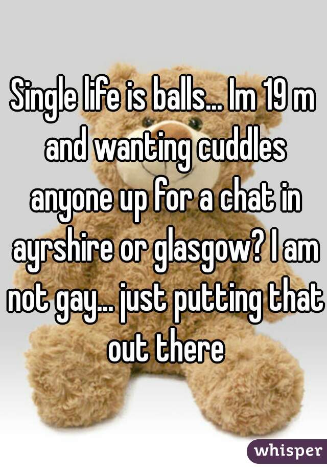 Single life is balls... Im 19 m and wanting cuddles anyone up for a chat in ayrshire or glasgow? I am not gay... just putting that out there