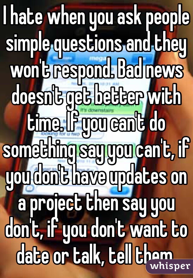 I hate when you ask people simple questions and they won't respond. Bad news doesn't get better with time. If you can't do something say you can't, if you don't have updates on a project then say you don't, if you don't want to date or talk, tell them. 