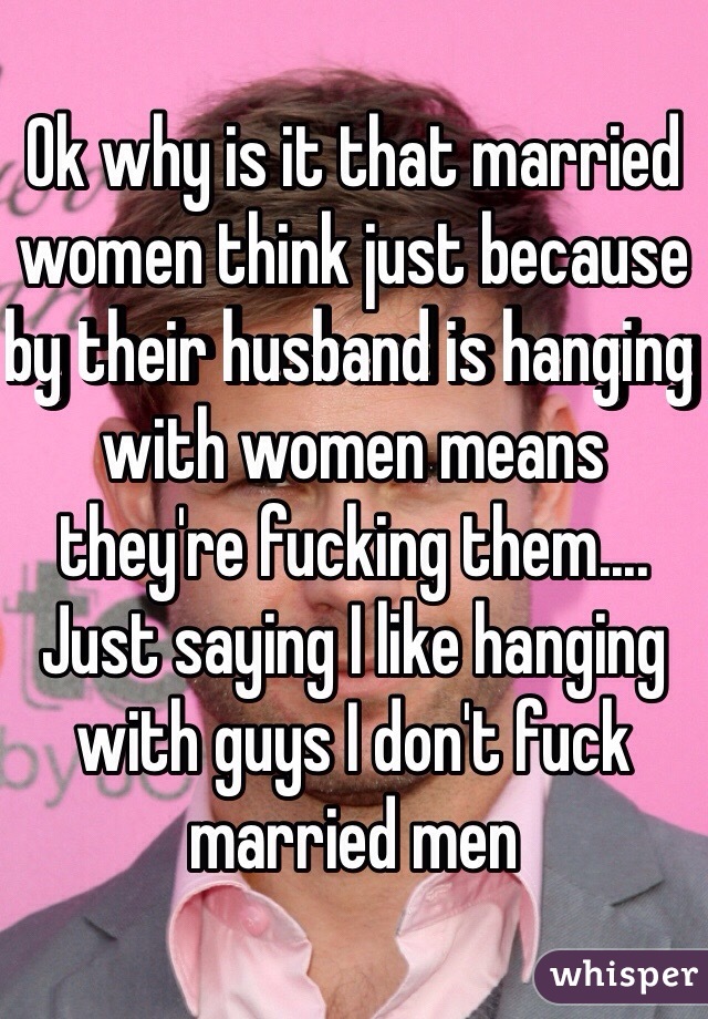 Ok why is it that married women think just because by their husband is hanging with women means they're fucking them.... Just saying I like hanging with guys I don't fuck married men 