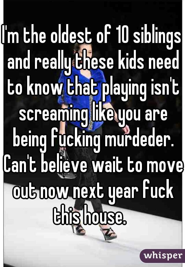I'm the oldest of 10 siblings and really these kids need to know that playing isn't screaming like you are being fucking murdeder. Can't believe wait to move out now next year fuck this house.  