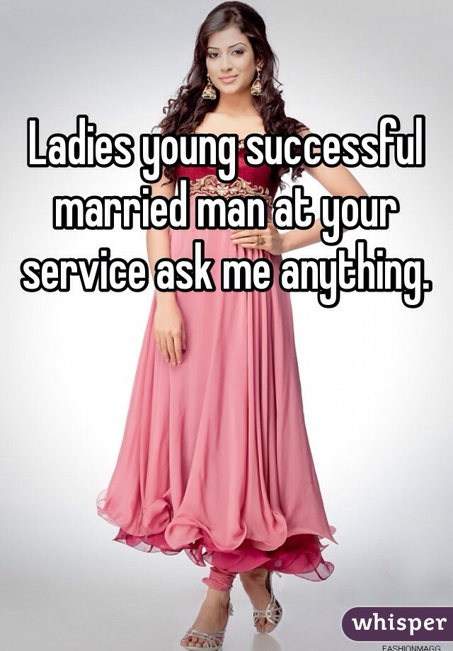 Ladies young successful married man at your service ask me anything.