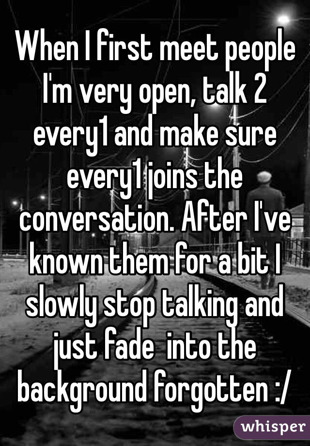 When I first meet people I'm very open, talk 2 every1 and make sure every1 joins the conversation. After I've known them for a bit I slowly stop talking and just fade  into the background forgotten :/