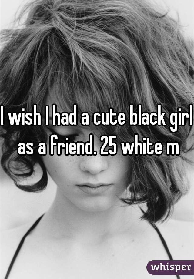 I wish I had a cute black girl as a friend. 25 white m