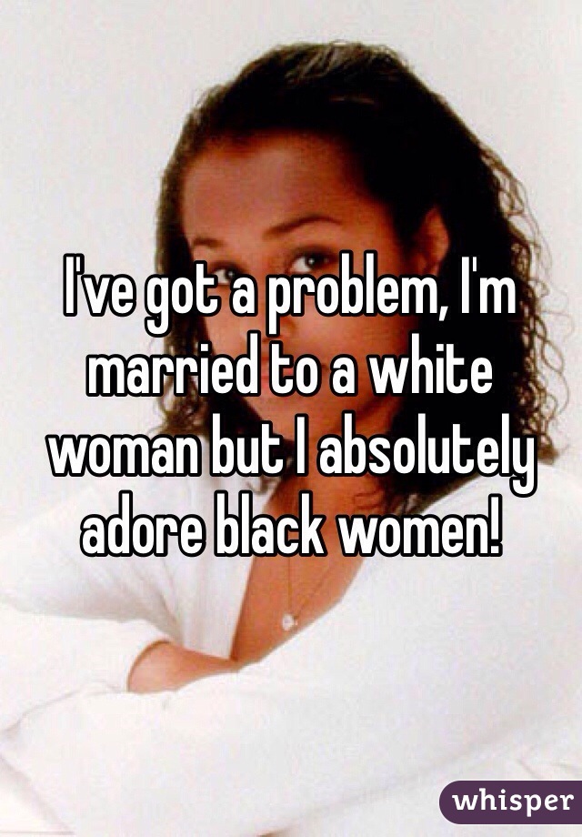 I've got a problem, I'm married to a white woman but I absolutely adore black women!