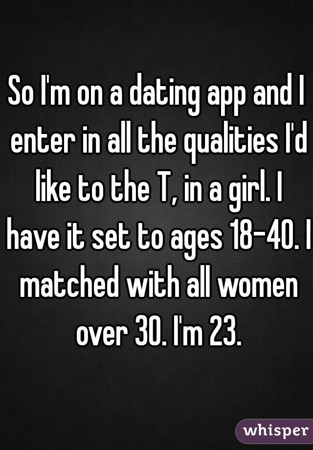So I'm on a dating app and I enter in all the qualities I'd like to the T, in a girl. I have it set to ages 18-40. I matched with all women over 30. I'm 23.