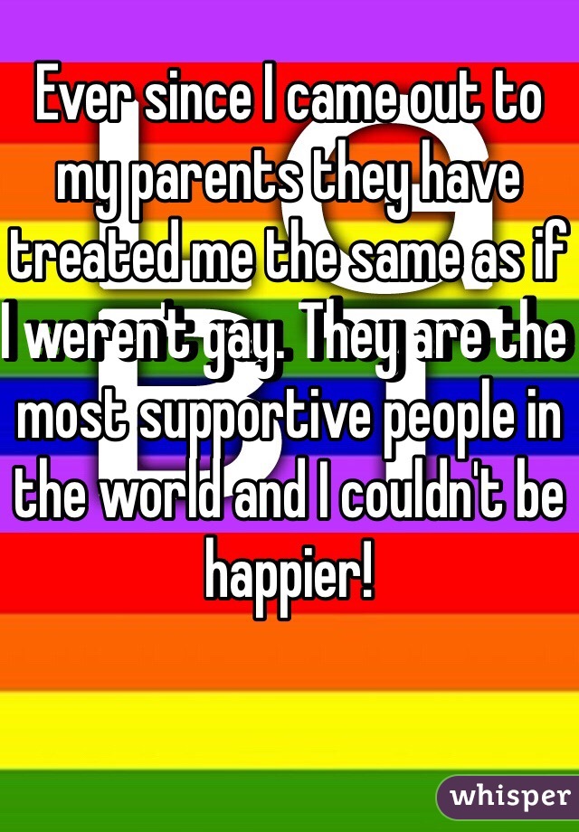 Ever since I came out to my parents they have treated me the same as if I weren't gay. They are the most supportive people in the world and I couldn't be happier!