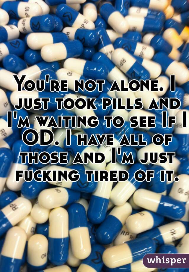 You're not alone. I just took pills and I'm waiting to see If I OD. I have all of those and I'm just fucking tired of it.