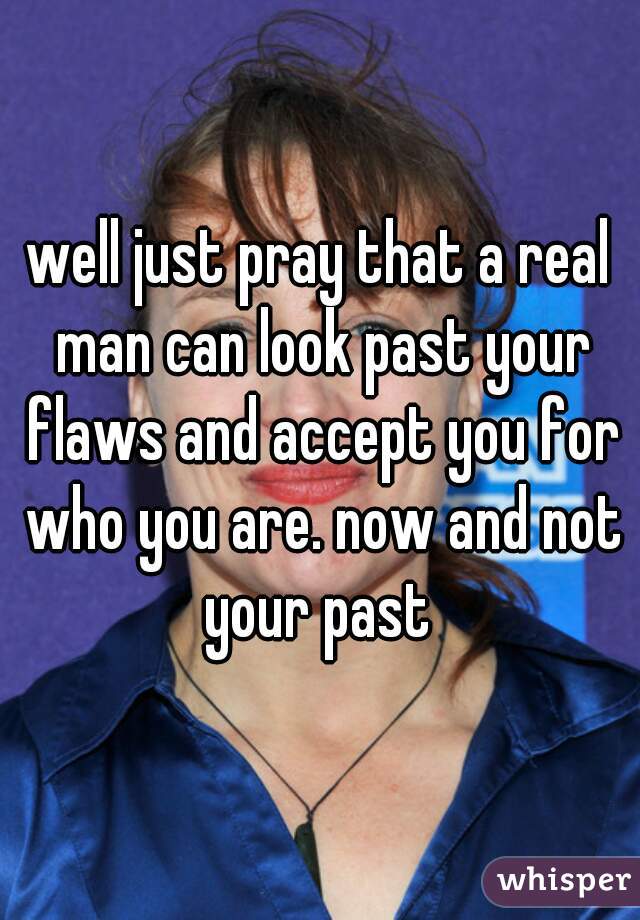 well just pray that a real man can look past your flaws and accept you for who you are. now and not your past 