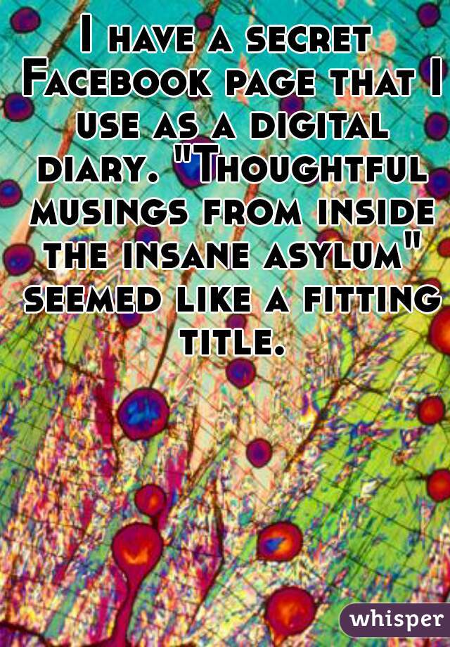 I have a secret Facebook page that I use as a digital diary. "Thoughtful musings from inside the insane asylum" seemed like a fitting title.