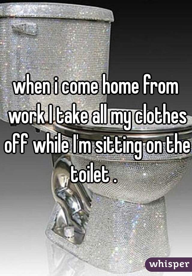 when i come home from work I take all my clothes off while I'm sitting on the toilet .  