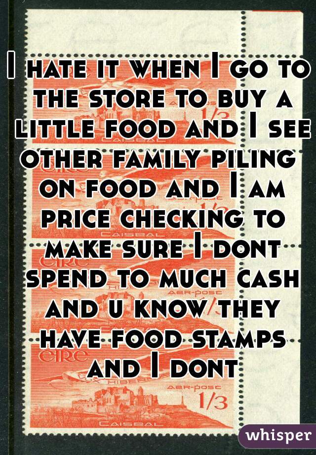 I hate it when I go to the store to buy a little food and I see other family piling  on food and I am price checking to make sure I dont spend to much cash and u know they have food stamps and I dont