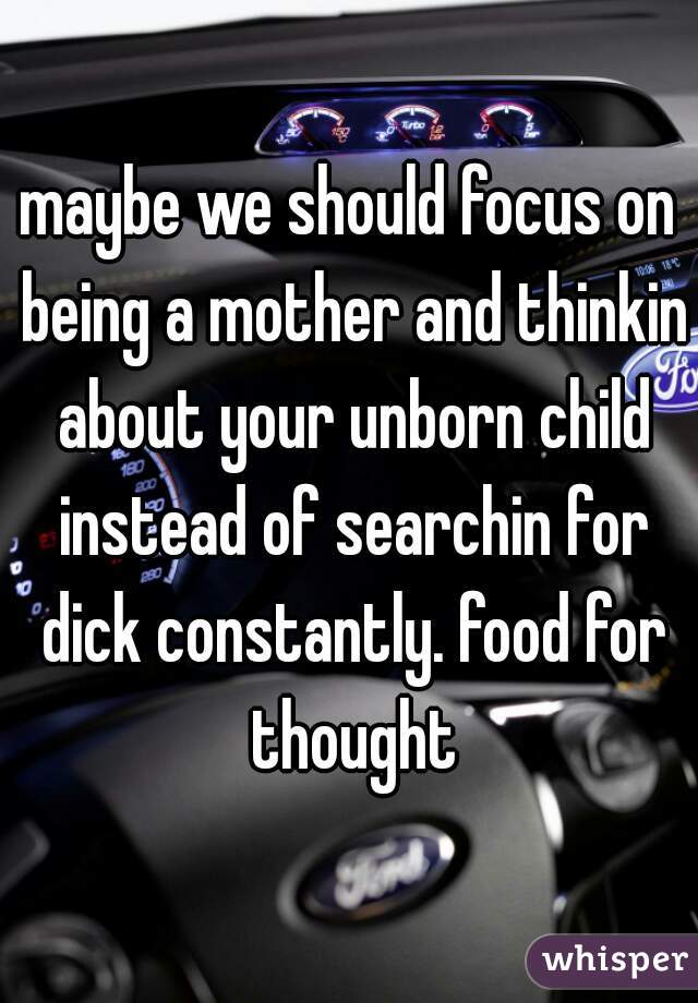maybe we should focus on being a mother and thinkin about your unborn child instead of searchin for dick constantly. food for thought