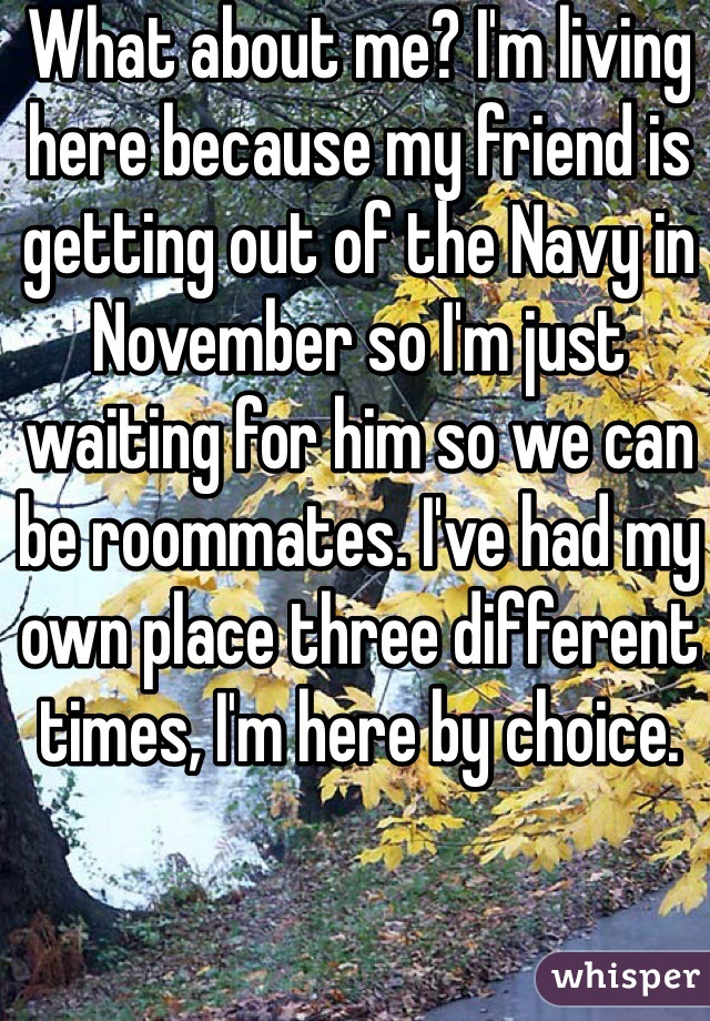 What about me? I'm living here because my friend is getting out of the Navy in November so I'm just waiting for him so we can be roommates. I've had my own place three different times, I'm here by choice.