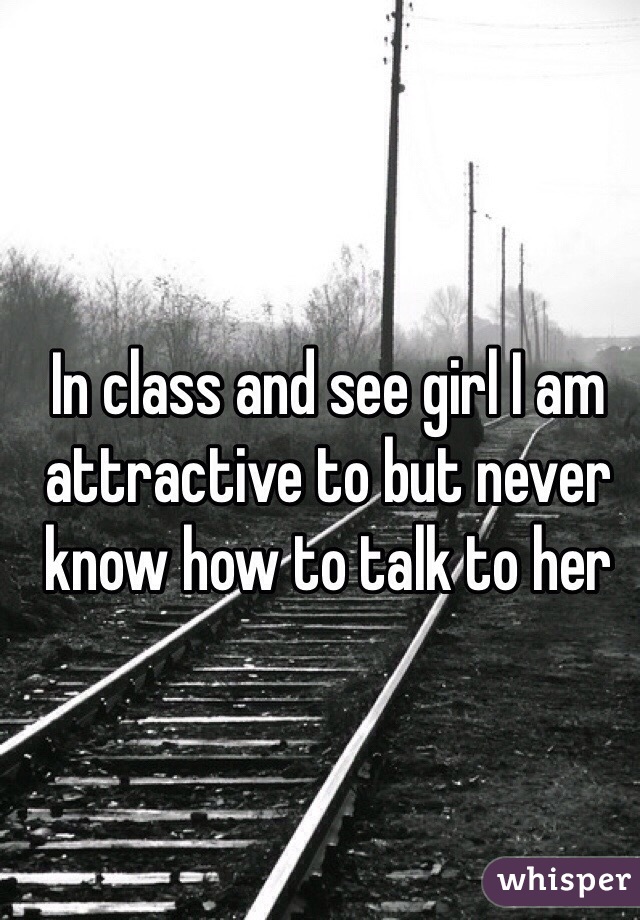 In class and see girl I am attractive to but never know how to talk to her 