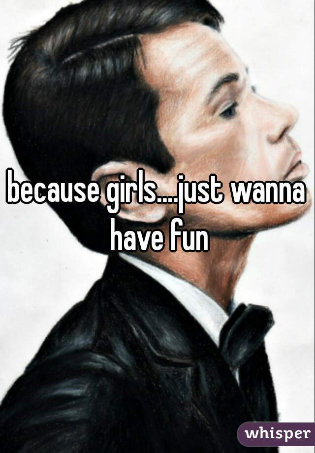 because girls....just wanna have fun