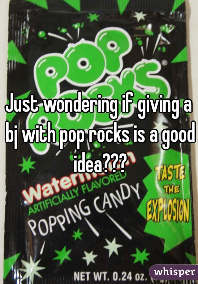 Just wondering if giving a bj with pop rocks is a good idea???