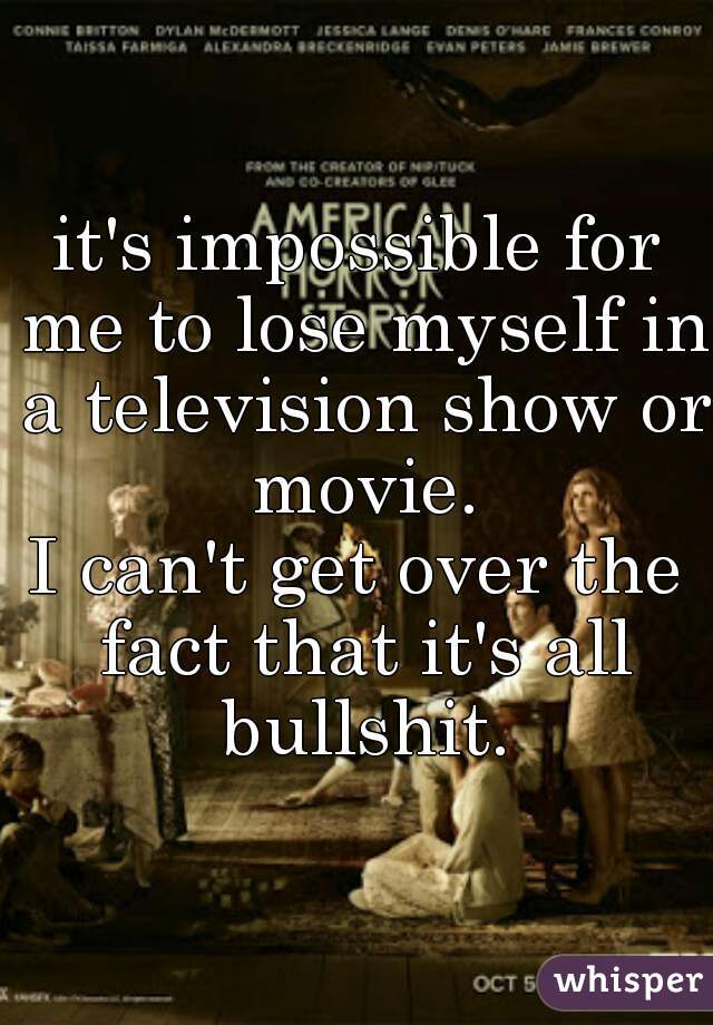 it's impossible for me to lose myself in a television show or movie.
I can't get over the fact that it's all bullshit.