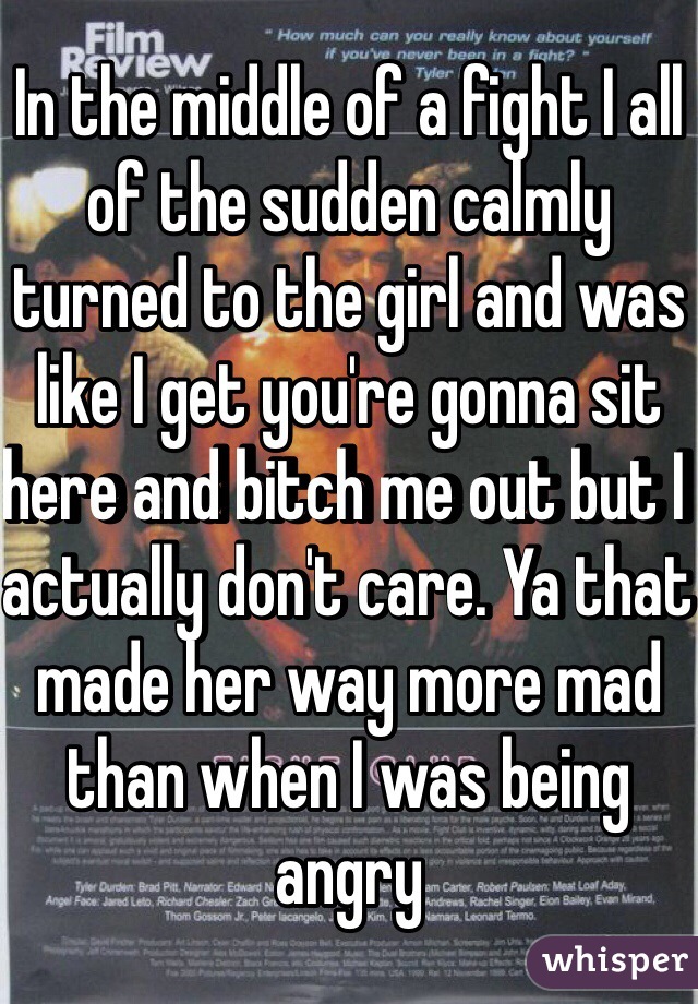 In the middle of a fight I all of the sudden calmly turned to the girl and was like I get you're gonna sit here and bitch me out but I actually don't care. Ya that made her way more mad than when I was being angry 