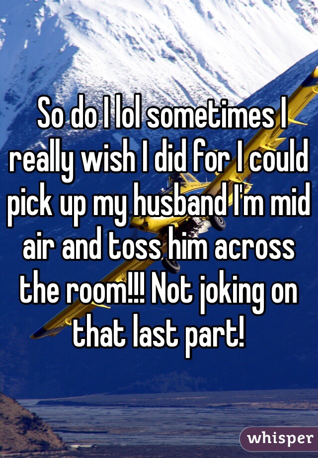  So do I lol sometimes I really wish I did for I could pick up my husband I'm mid air and toss him across the room!!! Not joking on that last part!