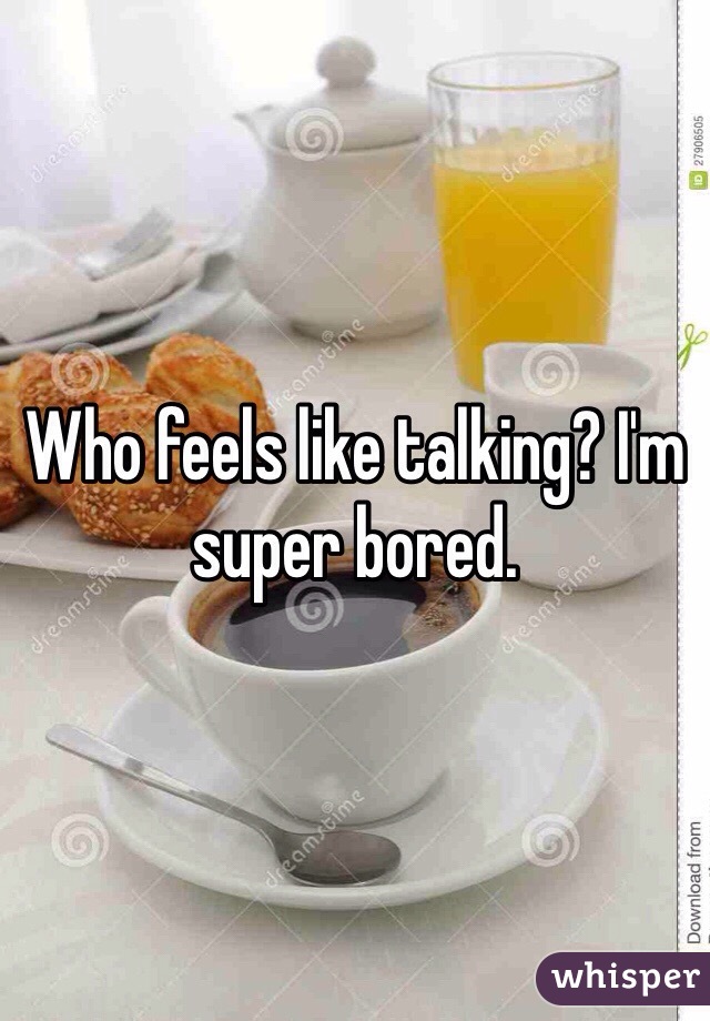 Who feels like talking? I'm super bored.