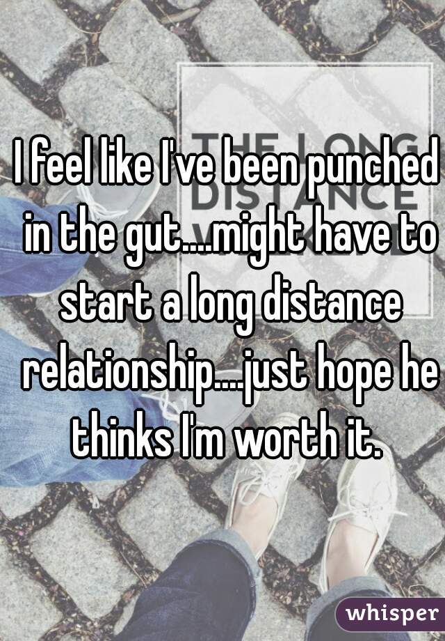 I feel like I've been punched in the gut....might have to start a long distance relationship....just hope he thinks I'm worth it. 