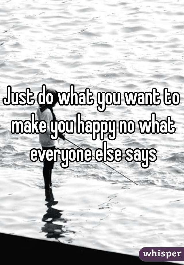 Just do what you want to make you happy no what everyone else says