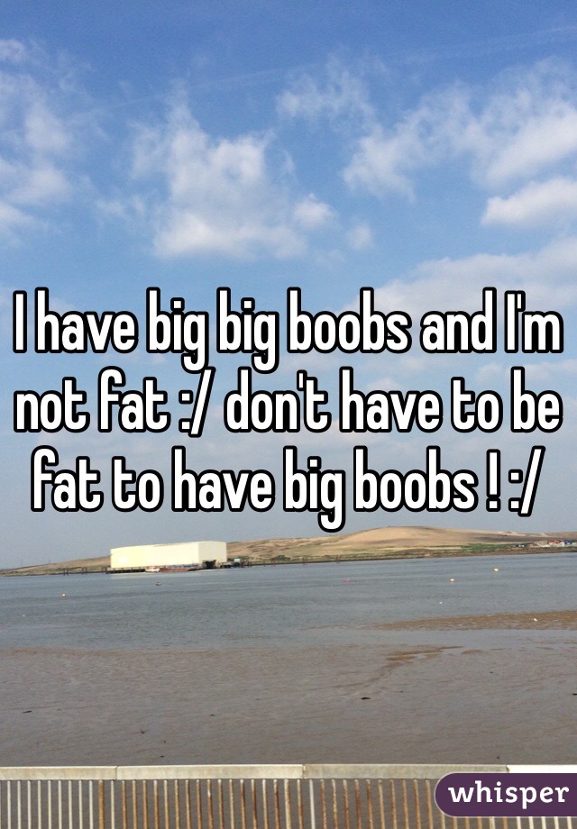I have big big boobs and I'm not fat :/ don't have to be fat to have big boobs ! :/ 