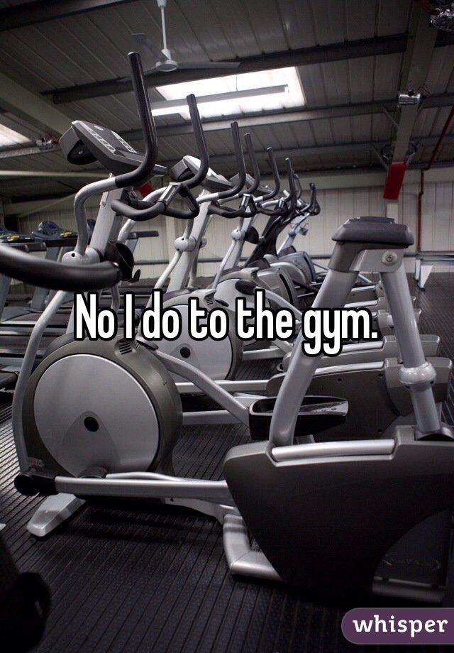 No I do to the gym.