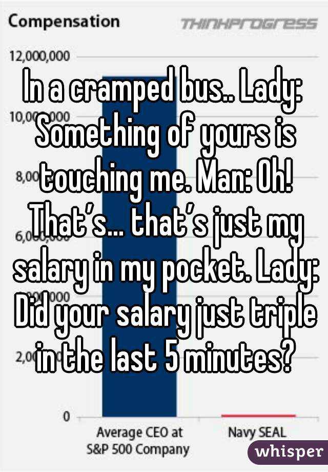In a cramped bus.. Lady: Something of yours is touching me. Man: Oh! That’s… that’s just my salary in my pocket. Lady: Did your salary just triple in the last 5 minutes?