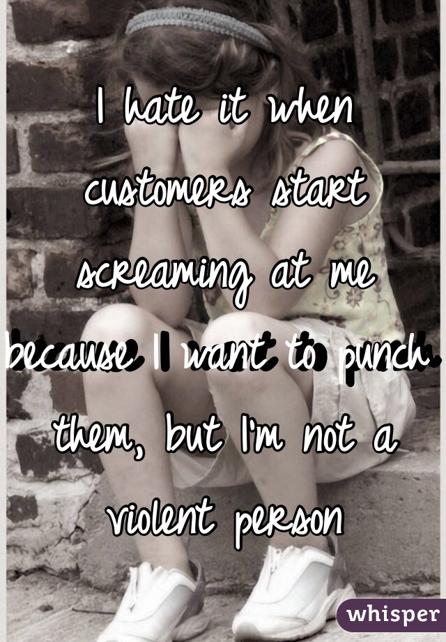 I hate it when customers start screaming at me because I want to punch them, but I'm not a violent person  