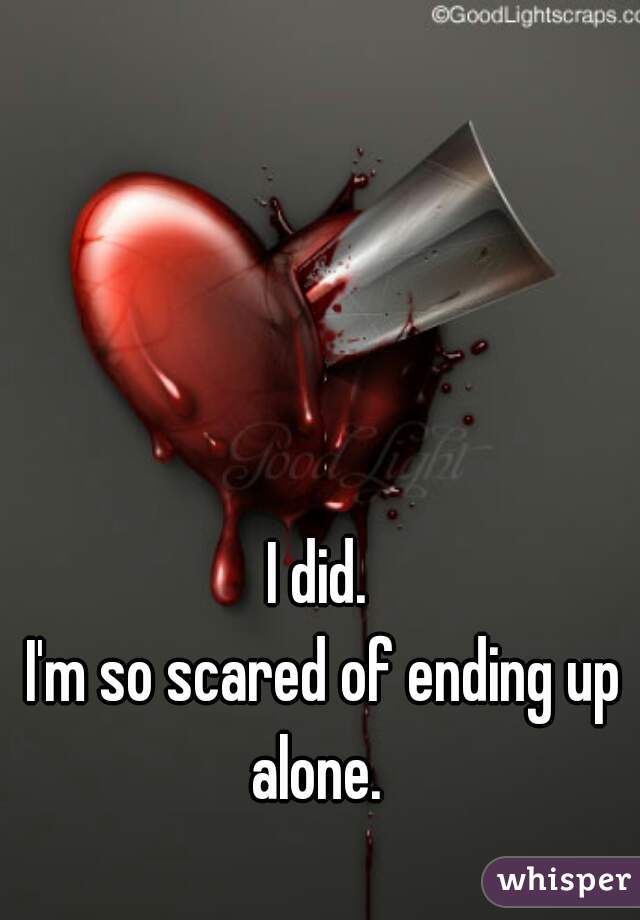 I did. 
I'm so scared of ending up alone.  