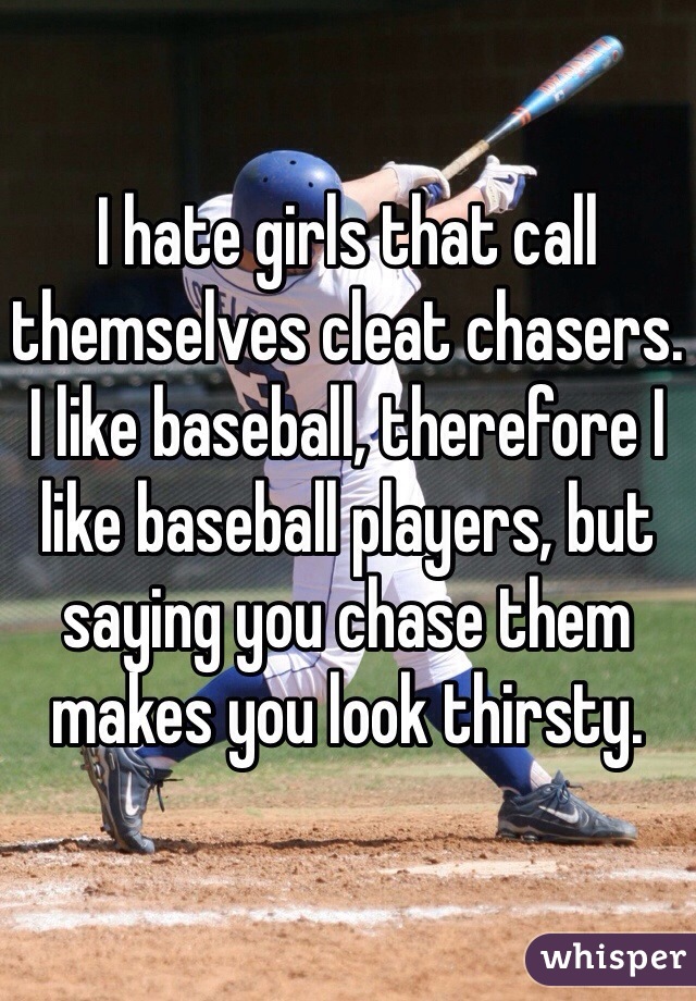 I hate girls that call themselves cleat chasers. I like baseball, therefore I like baseball players, but saying you chase them makes you look thirsty. 