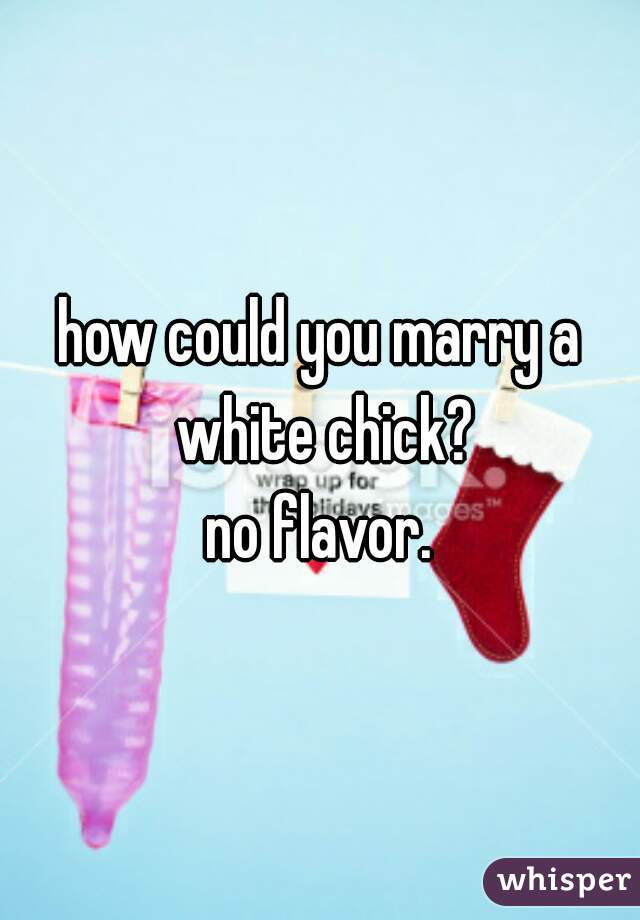 how could you marry a white chick?
no flavor.