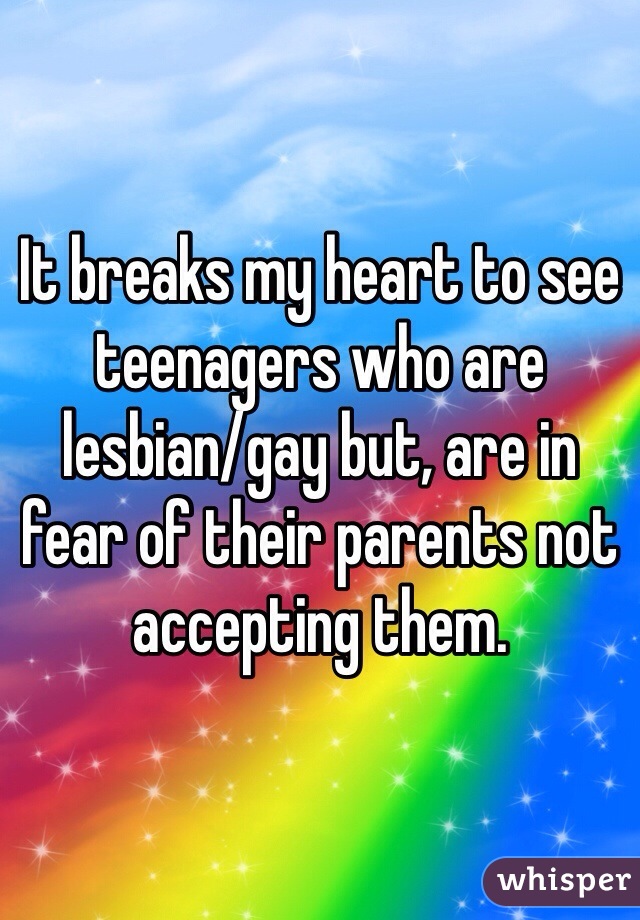 It breaks my heart to see teenagers who are lesbian/gay but, are in fear of their parents not accepting them. 
