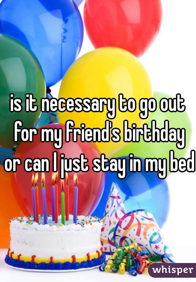 is it necessary to go out for my friend's birthday or can I just stay in my bed?