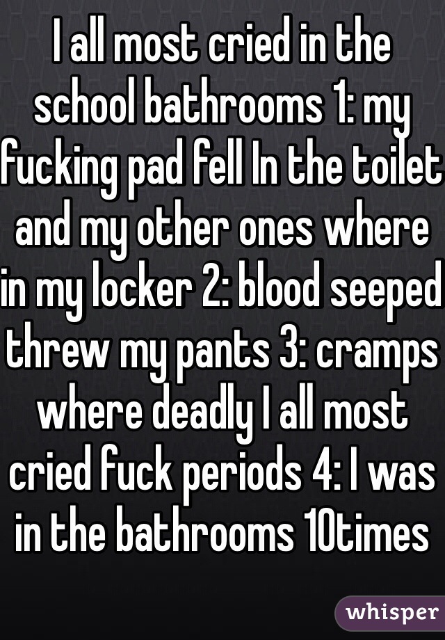 I all most cried in the school bathrooms 1: my fucking pad fell In the toilet and my other ones where in my locker 2: blood seeped threw my pants 3: cramps where deadly I all most cried fuck periods 4: I was in the bathrooms 10times  