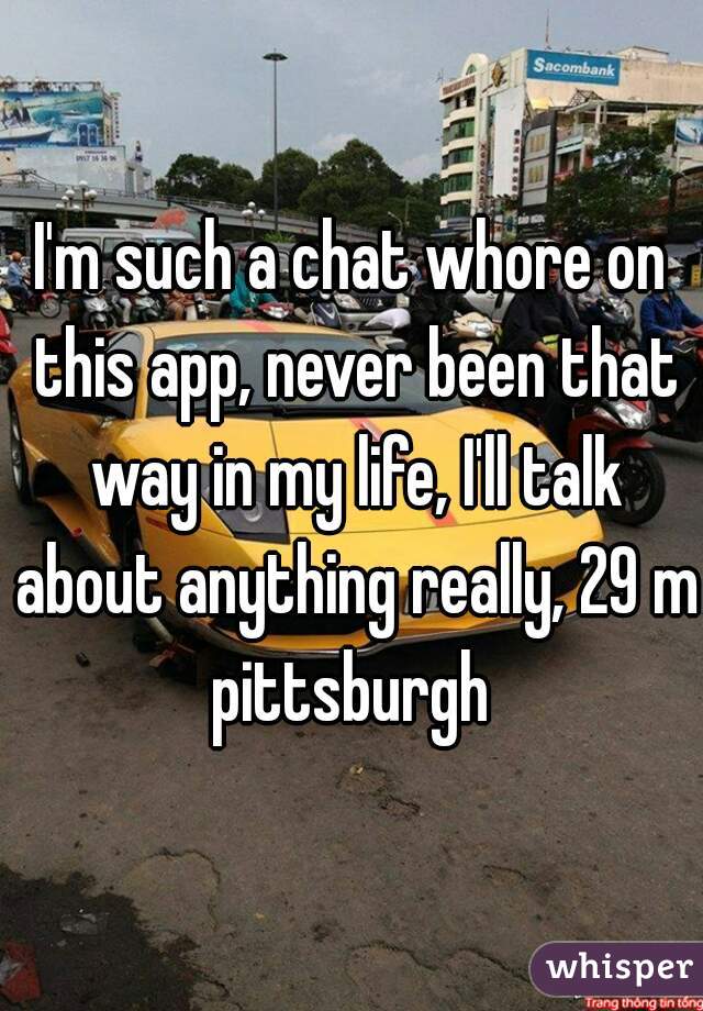 I'm such a chat whore on this app, never been that way in my life, I'll talk about anything really, 29 m pittsburgh 