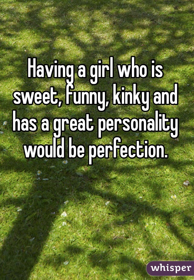 Having a girl who is sweet, funny, kinky and has a great personality would be perfection. 