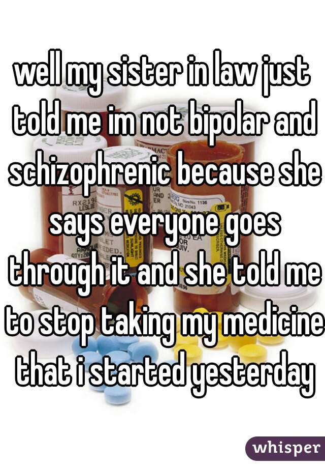 well my sister in law just told me im not bipolar and schizophrenic because she says everyone goes through it and she told me to stop taking my medicine that i started yesterday