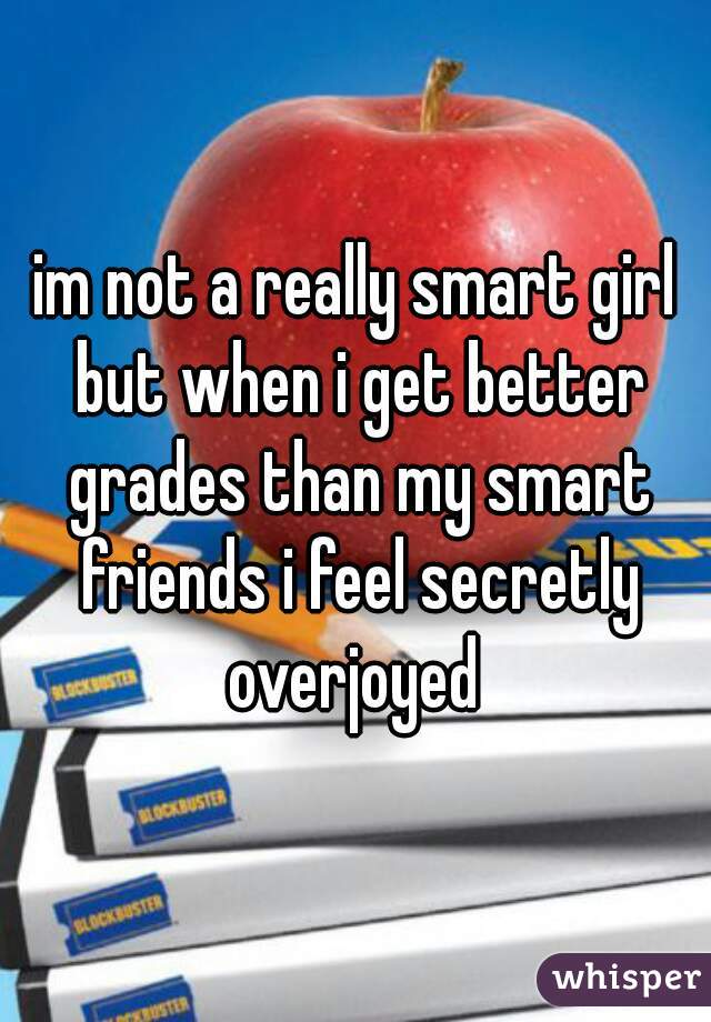 im not a really smart girl but when i get better grades than my smart friends i feel secretly overjoyed 